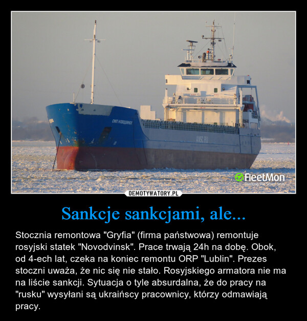 Sankcje sankcjami, ale... – Stocznia remontowa "Gryfia" (firma państwowa) remontuje rosyjski statek "Novodvinsk". Prace trwają 24h na dobę. Obok, od 4-ech lat, czeka na koniec remontu ORP "Lublin". Prezes stoczni uważa, że nic się nie stało. Rosyjskiego armatora nie ma na liście sankcji. Sytuacja o tyle absurdalna, że do pracy na "rusku" wysyłani są ukraińscy pracownicy, którzy odmawiają pracy. 