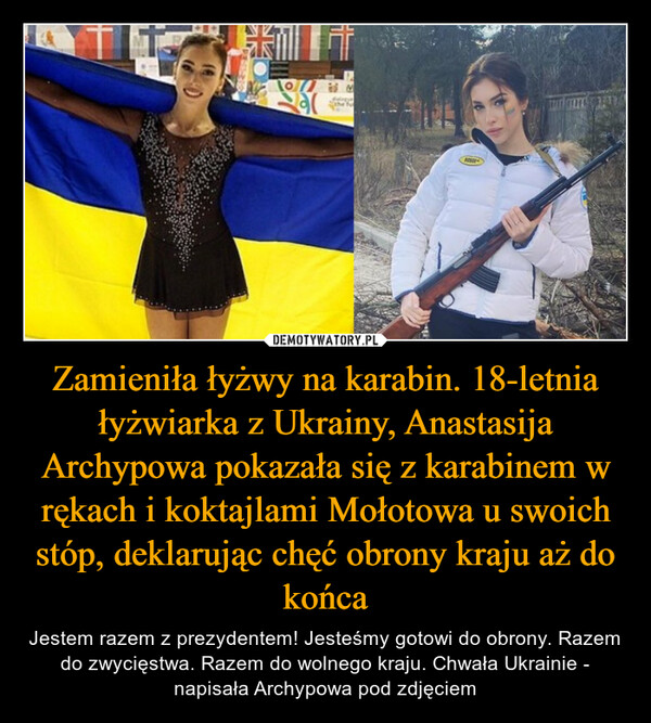 Zamieniła łyżwy na karabin. 18-letnia łyżwiarka z Ukrainy, Anastasija Archypowa pokazała się z karabinem w rękach i koktajlami Mołotowa u swoich stóp, deklarując chęć obrony kraju aż do końca – Jestem razem z prezydentem! Jesteśmy gotowi do obrony. Razem do zwycięstwa. Razem do wolnego kraju. Chwała Ukrainie - napisała Archypowa pod zdjęciem 
