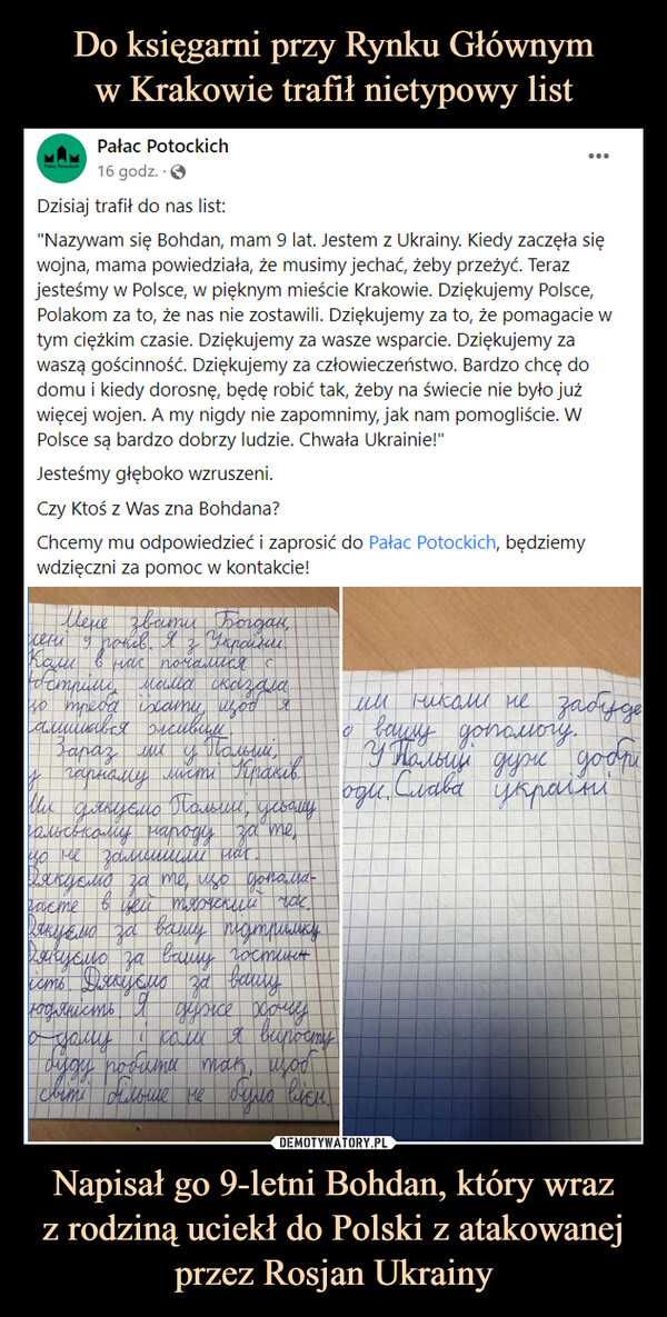 Napisał go 9-letni Bohdan, który wrazz rodziną uciekł do Polski z atakowanej przez Rosjan Ukrainy –  Pałac Potockich16 godz.  · Dzisiaj trafił do nas list:"Nazywam się Bohdan, mam 9 lat. Jestem z Ukrainy. Kiedy zaczęła się wojna, mama powiedziała, że musimy jechać, żeby przeżyć. Teraz jesteśmy w Polsce, w pięknym mieście Krakowie. Dziękujemy Polsce, Polakom za to, że nas nie zostawili. Dziękujemy za to, że pomagacie w tym ciężkim czasie. Dziękujemy za wasze wsparcie. Dziękujemy za waszą gościnność. Dziękujemy za człowieczeństwo. Bardzo chcę do domu i kiedy dorosnę, będę robić tak, żeby na świecie nie było już więcej wojen. A my nigdy nie zapomnimy, jak nam pomogliście. W Polsce są bardzo dobrzy ludzie. Chwała Ukrainie!"Jesteśmy głęboko wzruszeni. Czy Ktoś z Was zna Bohdana? Chcemy mu odpowiedzieć i zaprosić do Pałac Potockich, będziemy wdzięczni za pomoc w kontakcie!
