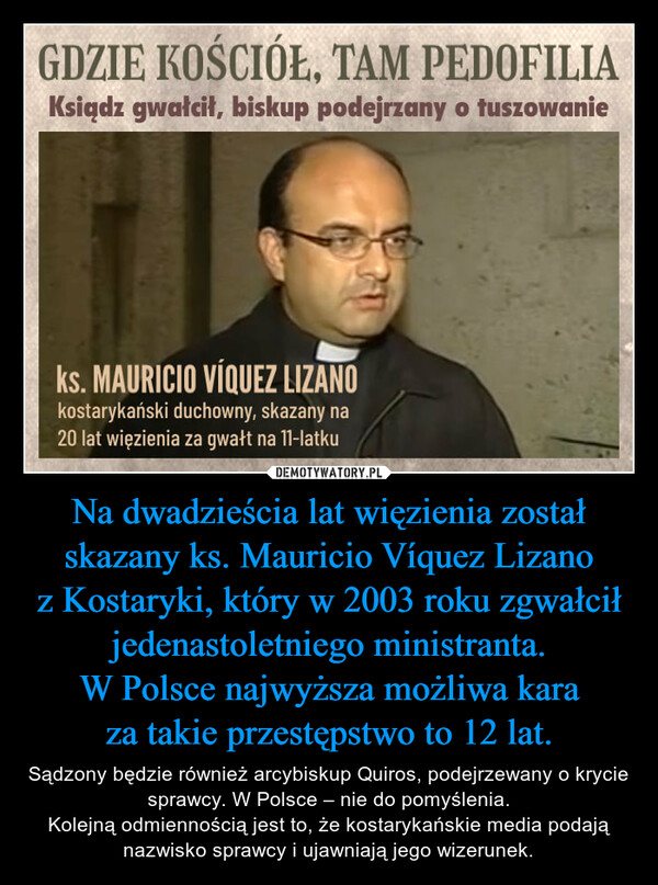Na dwadzieścia lat więzienia został skazany ks. Mauricio Víquez Lizano z Kostaryki, który w 2003 roku zgwałcił jedenastoletniego ministranta.W Polsce najwyższa możliwa kara za takie przestępstwo to 12 lat. – Sądzony będzie również arcybiskup Quiros, podejrzewany o krycie sprawcy. W Polsce – nie do pomyślenia.Kolejną odmiennością jest to, że kostarykańskie media podają nazwisko sprawcy i ujawniają jego wizerunek. 
