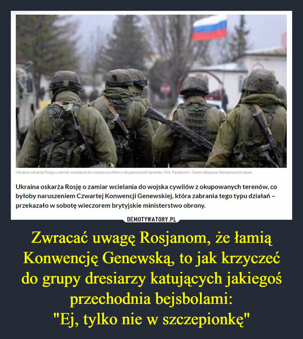 Zwracać uwagę Rosjanom, że łamią Konwencję Genewską, to jak krzyczeć do grupy dresiarzy katujących jakiegoś przechodnia bejsbolami:"Ej, tylko nie w szczepionkę" –  Ukraina oskarża Rosję ozamiarwcielania do wojska cywilówzokupowanych terenów. Fot. Facebook/Cena oboposa 3anopiuoro paroUkraina oskarża Rosję o zamiar wcielania do wojska cywilów z okupowanych terenów, cobyłoby naruszeniem Czwartej Konwencji Genewskiej, która zabrania tego typu działań -przekazało w sobotę wieczorem brytyjskie ministerstwo obrony.DEMOTYWATORY.PLZwracać uwagę Rosjanom, że łamiąKonwencję Genewską, to jak krzyczećdo grupy dresiarzy katujących jakiegośprzechodnia bejsbolami "Ej, tylko nie wszczepionkę"