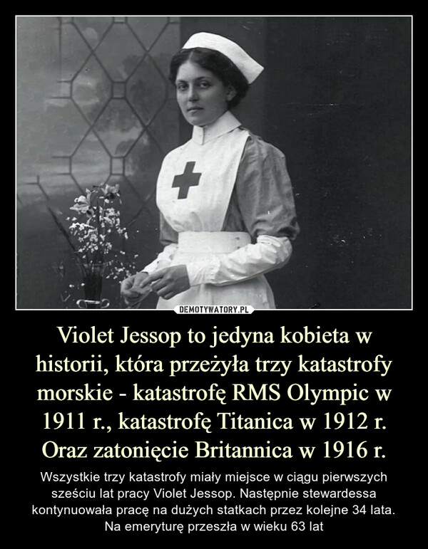 Violet Jessop to jedyna kobieta w historii, która przeżyła trzy katastrofy morskie - katastrofę RMS Olympic w 1911 r., katastrofę Titanica w 1912 r. Oraz zatonięcie Britannica w 1916 r. – Wszystkie trzy katastrofy miały miejsce w ciągu pierwszych sześciu lat pracy Violet Jessop. Następnie stewardessa kontynuowała pracę na dużych statkach przez kolejne 34 lata.Na emeryturę przeszła w wieku 63 lat 