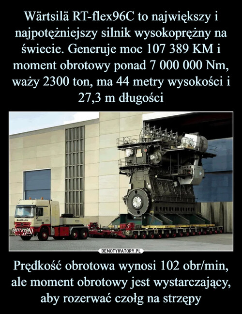 Wärtsilä RT-flex96C to największy i najpotężniejszy silnik wysokoprężny na świecie. Generuje moc 107 389 KM i moment obrotowy ponad 7 000 000 Nm, waży 2300 ton, ma 44 metry wysokości i 27,3 m długości Prędkość obrotowa wynosi 102 obr/min, ale moment obrotowy jest wystarczający, aby rozerwać czołg na strzępy