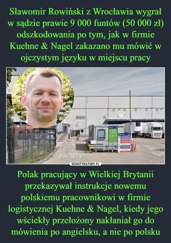 Sławomir Rowiński z Wrocławia wygrał w sądzie prawie 9 000 funtów (50 000 zł) odszkodowania po tym, jak w firmie Kuehne & Nagel zakazano mu mówić w ojczystym języku w miejscu pracy Polak pracujący w Wielkiej Brytanii przekazywał instrukcje nowemu polskiemu pracownikowi w firmie logistycznej Kuehne & Nagel, kiedy jego wściekły przełożony nakłaniał go do mówienia po angielsku, a nie po polsku