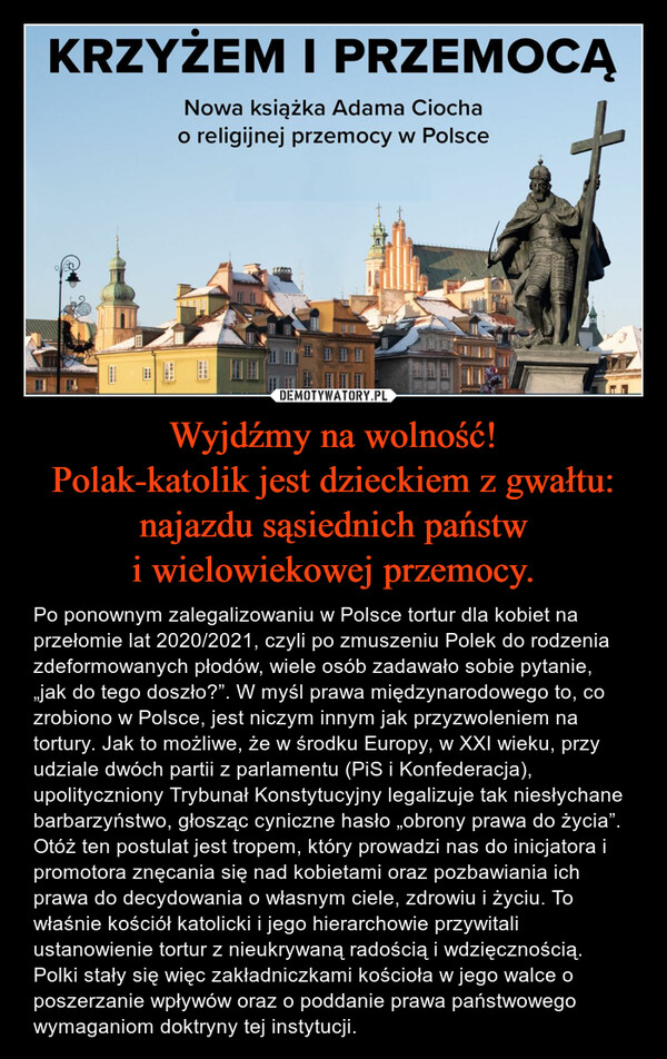 Wyjdźmy na wolność!Polak-katolik jest dzieckiem z gwałtu: najazdu sąsiednich państw i wielowiekowej przemocy. – Po ponownym zalegalizowaniu w Polsce tortur dla kobiet na przełomie lat 2020/2021, czyli po zmuszeniu Polek do rodzenia zdeformowanych płodów, wiele osób zadawało sobie pytanie, „jak do tego doszło?”. W myśl prawa międzynarodowego to, co zrobiono w Polsce, jest niczym innym jak przyzwoleniem na tortury. Jak to możliwe, że w środku Europy, w XXI wieku, przy udziale dwóch partii z parlamentu (PiS i Konfederacja), upolityczniony Trybunał Konstytucyjny legalizuje tak niesłychane barbarzyństwo, głosząc cyniczne hasło „obrony prawa do życia”. Otóż ten postulat jest tropem, który prowadzi nas do inicjatora i promotora znęcania się nad kobietami oraz pozbawiania ich prawa do decydowania o własnym ciele, zdrowiu i życiu. To właśnie kościół katolicki i jego hierarchowie przywitali ustanowienie tortur z nieukrywaną radością i wdzięcznością.Polki stały się więc zakładniczkami kościoła w jego walce o poszerzanie wpływów oraz o poddanie prawa państwowego wymaganiom doktryny tej instytucji. 