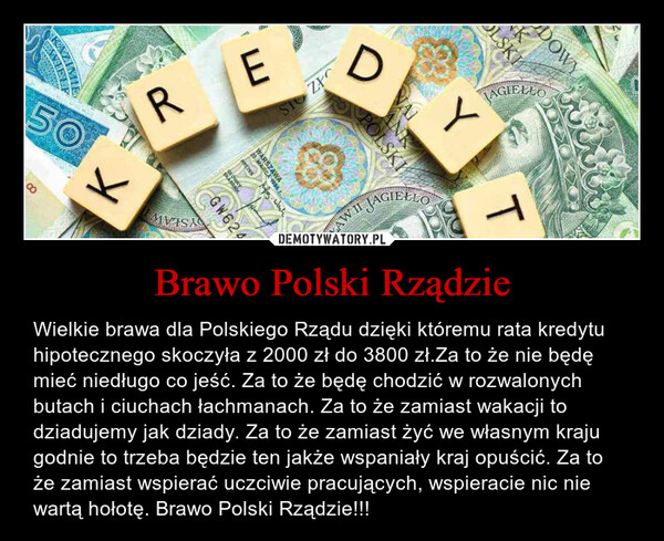 Brawo Polski Rządzie – Wielkie brawa dla Polskiego Rządu dzięki któremu rata kredytu  hipotecznego skoczyła z 2000 zł do 3800 zł.Za to że nie będę mieć niedługo co jeść. Za to że będę chodzić w rozwalonych butach i ciuchach łachmanach. Za to że zamiast wakacji to dziadujemy jak dziady. Za to że zamiast żyć we własnym kraju godnie to trzeba będzie ten jakże wspaniały kraj opuścić. Za to że zamiast wspierać uczciwie pracujących, wspieracie nic nie wartą hołotę. Brawo Polski Rządzie!!! 