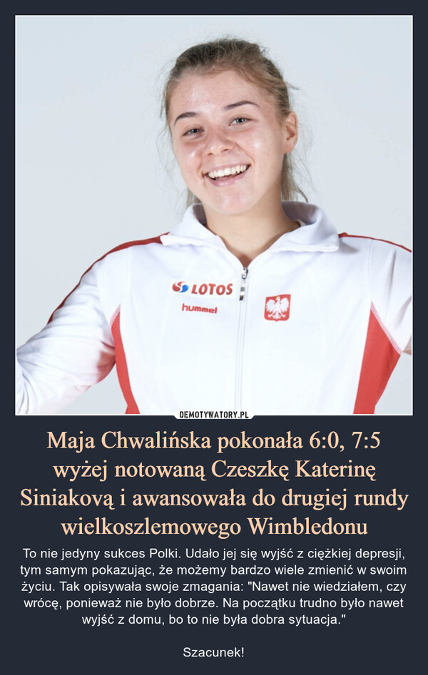 Maja Chwalińska pokonała 6:0, 7:5 wyżej notowaną Czeszkę Katerinę Siniakovą i awansowała do drugiej rundy wielkoszlemowego Wimbledonu – To nie jedyny sukces Polki. Udało jej się wyjść z ciężkiej depresji, tym samym pokazując, że możemy bardzo wiele zmienić w swoim życiu. Tak opisywała swoje zmagania: "Nawet nie wiedziałem, czy wrócę, ponieważ nie było dobrze. Na początku trudno było nawet wyjść z domu, bo to nie była dobra sytuacja."Szacunek! 