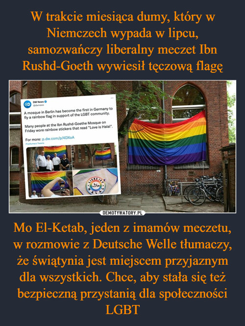 W trakcie miesiąca dumy, który w Niemczech wypada w lipcu, samozwańczy liberalny meczet Ibn Rushd-Goeth wywiesił tęczową flagę Mo El-Ketab, jeden z imamów meczetu, w rozmowie z Deutsche Welle tłumaczy, że świątynia jest miejscem przyjaznym dla wszystkich. Chce, aby stała się też bezpieczną przystanią dla społeczności LGBT