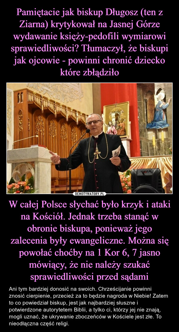 W całej Polsce słychać było krzyk i ataki na Kościół. Jednak trzeba stanąć w obronie biskupa, ponieważ jego zalecenia były ewangeliczne. Można się powołać choćby na 1 Kor 6, 7 jasno mówiący, że nie należy szukać sprawiedliwości przed sądami – Ani tym bardziej donosić na swoich. Chrześcijanie powinni znosić cierpienie, przecież za to będzie nagroda w Niebie! Zatem to co powiedział biskup, jest jak najbardziej słuszne i potwierdzone autorytetem Biblii, a tylko ci, którzy jej nie znają, mogli uznać, że ukrywanie zboczeńców w Kościele jest złe. To nieodłączna część religi. 