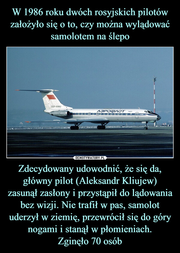 Zdecydowany udowodnić, że się da, główny pilot (Aleksandr Kliujew) zasunął zasłony i przystąpił do lądowania bez wizji. Nie trafił w pas, samolot uderzył w ziemię, przewrócił się do góry nogami i stanął w płomieniach.Zginęło 70 osób –  