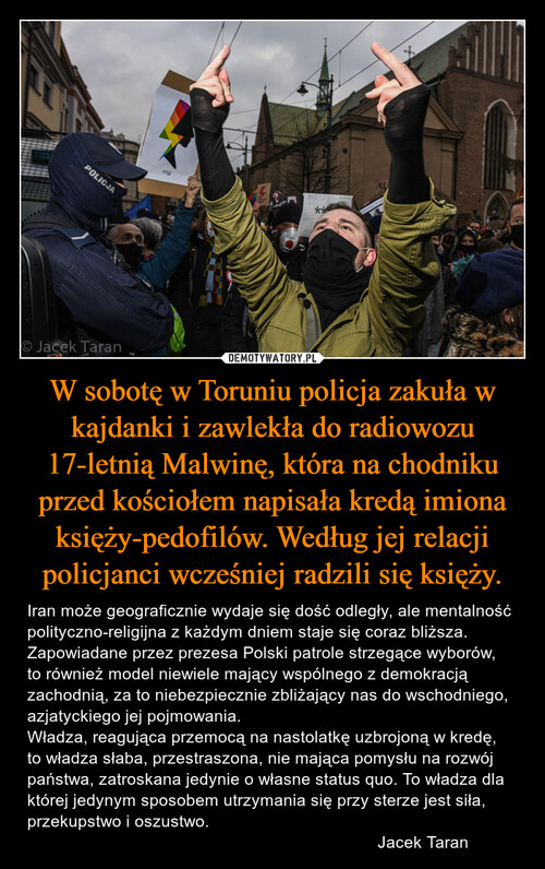 W sobotę w Toruniu policja zakuła w kajdanki i zawlekła do radiowozu 17-letnią Malwinę, która na chodniku przed kościołem napisała kredą imiona księży-pedofilów. Według jej relacji policjanci wcześniej radzili się księży.