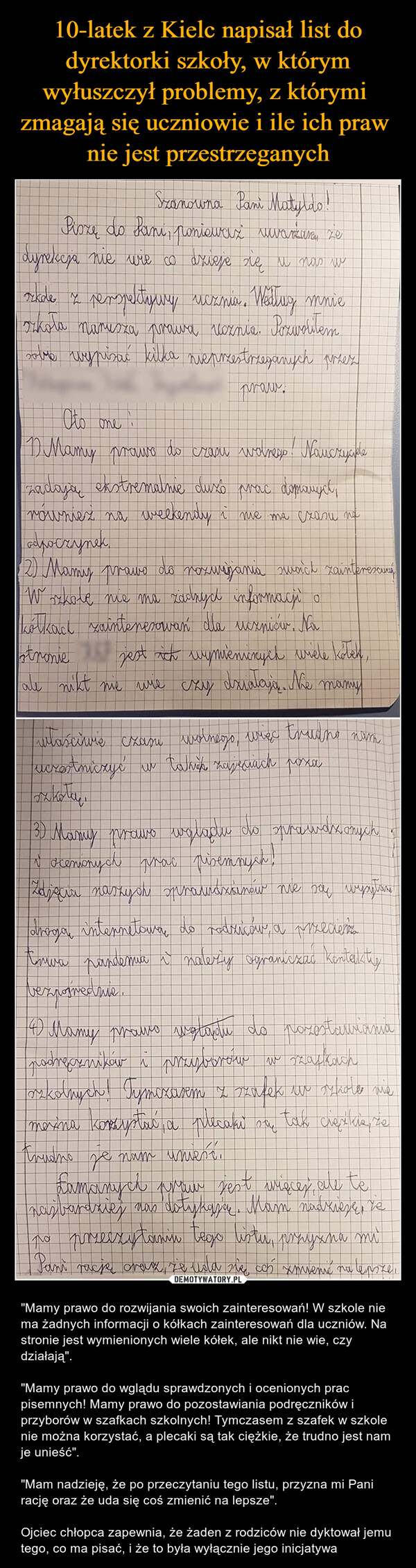  – "Mamy prawo do rozwijania swoich zainteresowań! W szkole nie ma żadnych informacji o kółkach zainteresowań dla uczniów. Na stronie jest wymienionych wiele kółek, ale nikt nie wie, czy działają"."Mamy prawo do wglądu sprawdzonych i ocenionych prac pisemnych! Mamy prawo do pozostawiania podręczników i przyborów w szafkach szkolnych! Tymczasem z szafek w szkole nie można korzystać, a plecaki są tak ciężkie, że trudno jest nam je unieść"."Mam nadzieję, że po przeczytaniu tego listu, przyzna mi Pani rację oraz że uda się coś zmienić na lepsze".Ojciec chłopca zapewnia, że żaden z rodziców nie dyktował jemu tego, co ma pisać, i że to była wyłącznie jego inicjatywa szanowna pani matyldo