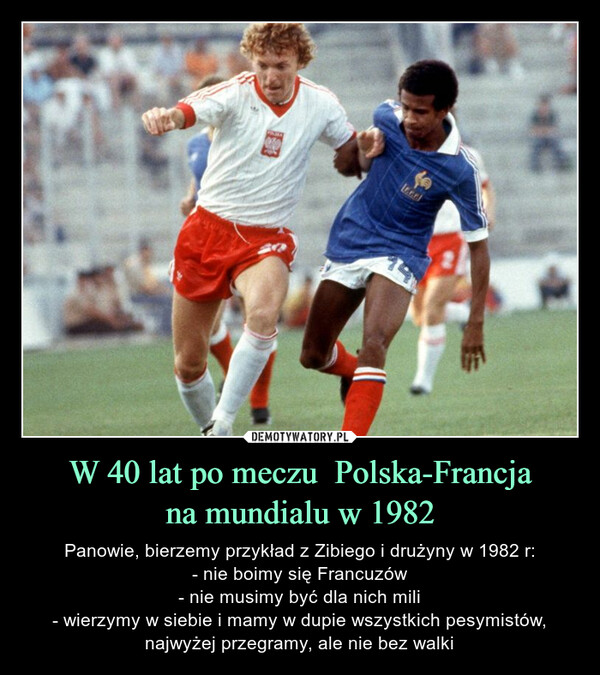 W 40 lat po meczu  Polska-Francjana mundialu w 1982 – Panowie, bierzemy przykład z Zibiego i drużyny w 1982 r:- nie boimy się Francuzów- nie musimy być dla nich mili- wierzymy w siebie i mamy w dupie wszystkich pesymistów, najwyżej przegramy, ale nie bez walki 