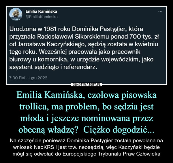 Emilia Kamińska, czołowa pisowska trollica, ma problem, bo sędzia jest młoda i jeszcze nominowana przez obecną władzę?  Ciężko dogodzić... – Na szczęście ponieważ Dominika Pastygier została powołana na wniosek NeoKRS i jest tzw. neosędzią, więc Kaczyński będzie mógł się odwołać do Europejskiego Trybunału Praw Człowieka ШР\т Emilia Kamińska"Ш @EmiliaKaminskaUrodzona w 1981 roku Dominika Pastygier, któraprzyznała Radosławowi Sikorskiemu ponad 700 tys. złod Jarosława Kaczyńskiego, sędzią została w kwietniutego roku. Wcześniej pracowała jako pracownikbiurowy u komornika, w urzędzie wojewódzkim, jakoasystent sędziego i referendarz.