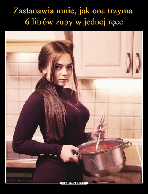 Zastanawia mnie, jak ona trzyma 
6 litrów zupy w jednej ręce