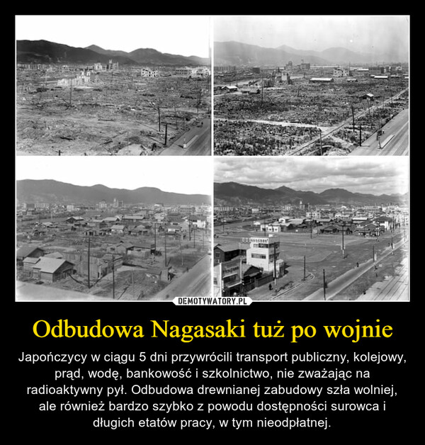 Odbudowa Nagasaki tuż po wojnie – Japończycy w ciągu 5 dni przywrócili transport publiczny, kolejowy, prąd, wodę, bankowość i szkolnictwo, nie zważając na radioaktywny pył. Odbudowa drewnianej zabudowy szła wolniej, ale również bardzo szybko z powodu dostępności surowca i długich etatów pracy, w tym nieodpłatnej. 