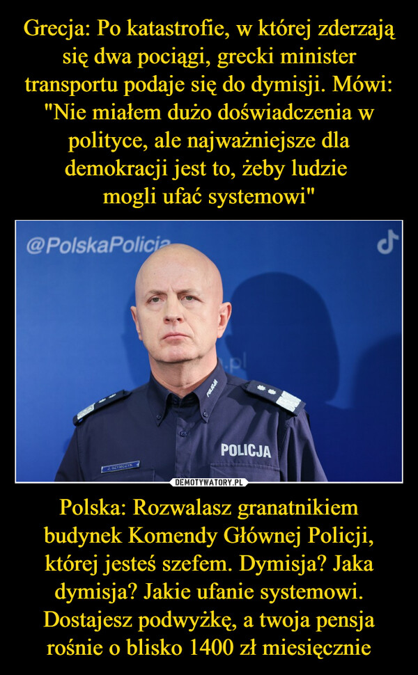 Grecja: Po katastrofie, w której zderzają się dwa pociągi, grecki minister transportu podaje się do dymisji. Mówi: "Nie miałem dużo doświadczenia w polityce, ale najważniejsze dla demokracji jest to, żeby ludzie 
mogli ufać systemowi" Polska: Rozwalasz granatnikiem budynek Komendy Głównej Policji, której jesteś szefem. Dymisja? Jaka dymisja? Jakie ufanie systemowi. Dostajesz podwyżkę, a twoja pensja rośnie o blisko 1400 zł miesięcznie