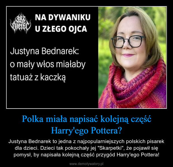 Polka miała napisać kolejną część Harry'ego Pottera? – Justyna Bednarek to jedna z najpopularniejszych polskich pisarek dla dzieci. Dzieci tak pokochały jej "Skarpetki", że pojawił się pomysł, by napisała kolejną część przygód Harry'ego Pottera! NADYWANIKUU ZŁEGO OJCAJustyna Bednarek:o mały włos miałabytatuaż z kaczką