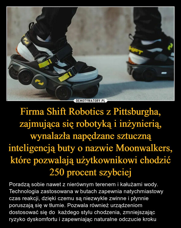 Firma Shift Robotics z Pittsburgha, zajmująca się robotyką i inżynierią, wynalazła napędzane sztuczną inteligencją buty o nazwie Moonwalkers, które pozwalają użytkownikowi chodzić 250 procent szybciej