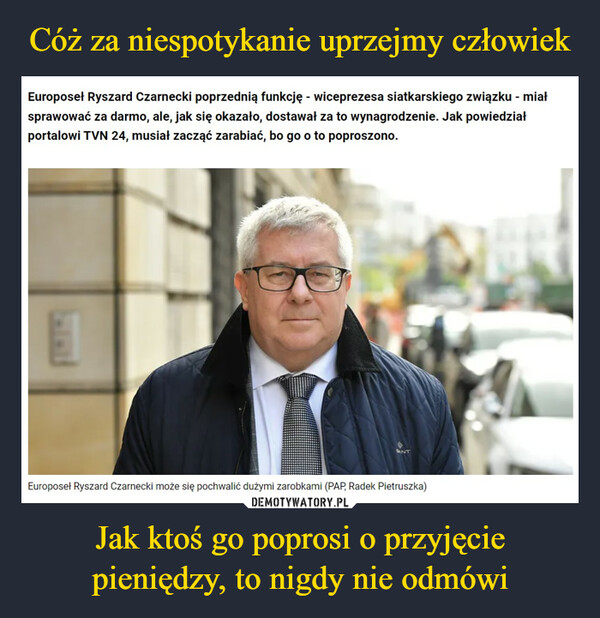 Jak ktoś go poprosi o przyjęcie pieniędzy, to nigdy nie odmówi –  Europoseł Ryszard Czarnecki poprzednią funkcję - wiceprezesa siatkarskiego związku - miałsprawować za darmo, ale, jak się okazało, dostawał za to wynagrodzenie. Jak powiedziałportalowi TVN 24, musiał zacząć zarabiać, bo go o to poproszono.ENTEuroposeł Ryszard Czarnecki może się pochwalić dużymi zarobkami (PAP, Radek Pietruszka)