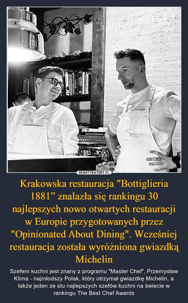 Krakowska restauracja "Bottiglieria 1881” znalazła się rankingu 30 najlepszych nowo otwartych restauracji w Europie przygotowanych przez "Opinionated About Dining". Wcześniej restauracja została wyróżniona gwiazdką Michelin – Szefem kuchni jest znany z programu "Master Chef", Przemysław Klima - najmłodszy Polak, który otrzymał gwiazdkę Michelin, a także jeden ze stu najlepszych szefów kuchni na świecie w rankingu The Best Chef Awards 188BOTTIGLMonica Vetee pMEMERLANGEDCERIA illSPORTINCALEDRINGACEExpresse & Cappuccin75000DEMFFFF