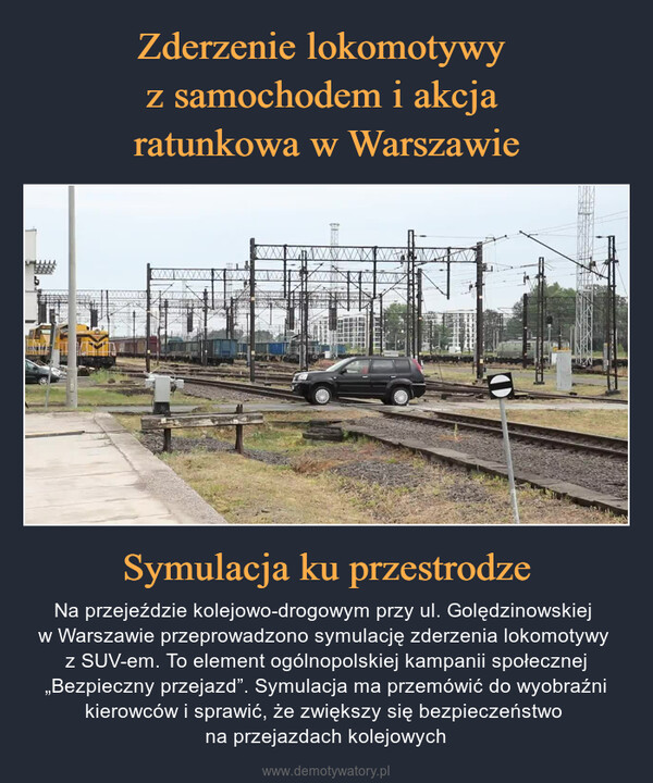 Symulacja ku przestrodze – Na przejeździe kolejowo-drogowym przy ul. Golędzinowskiej w Warszawie przeprowadzono symulację zderzenia lokomotywy z SUV-em. To element ogólnopolskiej kampanii społecznej „Bezpieczny przejazd”. Symulacja ma przemówić do wyobraźni kierowców i sprawić, że zwiększy się bezpieczeństwo na przejazdach kolejowych ***TITTHS
