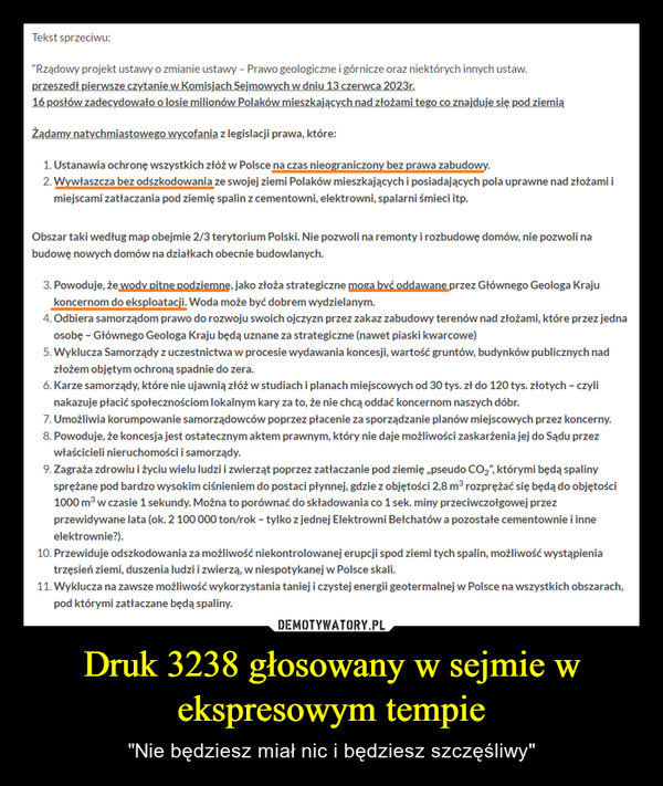 Druk 3238 głosowany w sejmie w ekspresowym tempie – "Nie będziesz miał nic i będziesz szczęśliwy" Tekst sprzeciwu:"Rządowy projekt ustawy o zmianie ustawy - Prawo geologiczne i górnicze oraz niektórych innych ustaw.przeszedł pierwsze czytanie w Komisjach Sejmowych w dniu 13 czerwca 2023r.16 posłów zadecydowało o losie milionów Polaków mieszkających nad złożami tego co znajduje się pod ziemiąŻądamy natychmiastowego wycofania z legislacji prawa, które:1. Ustanawia ochronę wszystkich złóż w Polsce na czas nieograniczony bez prawa zabudowy.2. Wywłaszcza bez odszkodowania ze swojej ziemi Polaków mieszkających i posiadających pola uprawne nad złożami imiejscami zatłaczania pod ziemię spalin z cementowni, elektrowni, spalarni śmieci itp.Obszar taki według map obejmie 2/3 terytorium Polski. Nie pozwoli na remonty i rozbudowę domów, nie pozwoli nabudowę nowych domów na działkach obecnie budowlanych.3. Powoduje, że wody pitne podziemne, jako złoża strategiczne moga być oddawane przez Głównego Geologa Krajukoncernom do eksploatacji. Woda może być dobrem wydzielanym.4. Odbiera samorządom prawo do rozwoju swoich ojczyzn przez zakaz zabudowy terenów nad złożami, które przez jednaosobę - Głównego Geologa Kraju będą uznane za strategiczne (nawet piaski kwarcowe)5. Wyklucza Samorządy z uczestnictwa w procesie wydawania koncesji, wartość gruntów, budynków publicznych nadzłożem objętym ochroną spadnie do zera.6. Karze samorządy, które nie ujawnią złóż w studiach i planach miejscowych od 30 tys. zł do 120 tys. złotych - czylinakazuje płacić społecznościom lokalnym kary za to, że nie chcą oddać koncernom naszych dóbr.7. Umożliwia korumpowanie samorządowców poprzez płacenie za sporządzanie planów miejscowych przez koncerny.8. Powoduje, że koncesja jest ostatecznym aktem prawnym, który nie daje możliwości zaskarżenia jej do Sądu przezwłaścicieli nieruchomości i samorządy.9. Zagraża zdrowiu i życiu wielu ludzi i zwierząt poprzez zatłaczanie pod ziemię „pseudo CO₂", którymi będą spalinysprężane pod bardzo wysokim ciśnieniem do postaci płynnej, gdzie z objętości 2,8 m³ rozprężać się będą do objętości1000 m³ w czasie 1 sekundy. Można to porównać do składowania co 1 sek. miny przeciwczołgowej przezprzewidywane lata (ok. 2 100 000 ton/rok - tylko z jednej Elektrowni Bełchatów a pozostałe cementownie i inneelektrownie?).10. Przewiduje odszkodowania za możliwość niekontrolowanej erupcji spod ziemi tych spalin, możliwość wystąpieniatrzęsień ziemi, duszenia ludzi i zwierzą, w niespotykanej w Polsce skali.11. Wyklucza na zawsze możliwość wykorzystania taniej i czystej energii geotermalnej w Polsce na wszystkich obszarach,pod którymi zatłaczane będą spaliny.