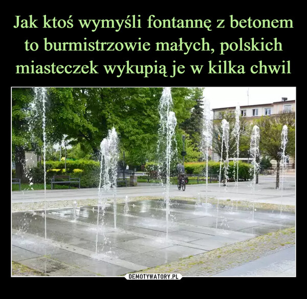 Jak ktoś wymyśli fontannę z betonem to burmistrzowie małych, polskich miasteczek wykupią je w kilka chwil