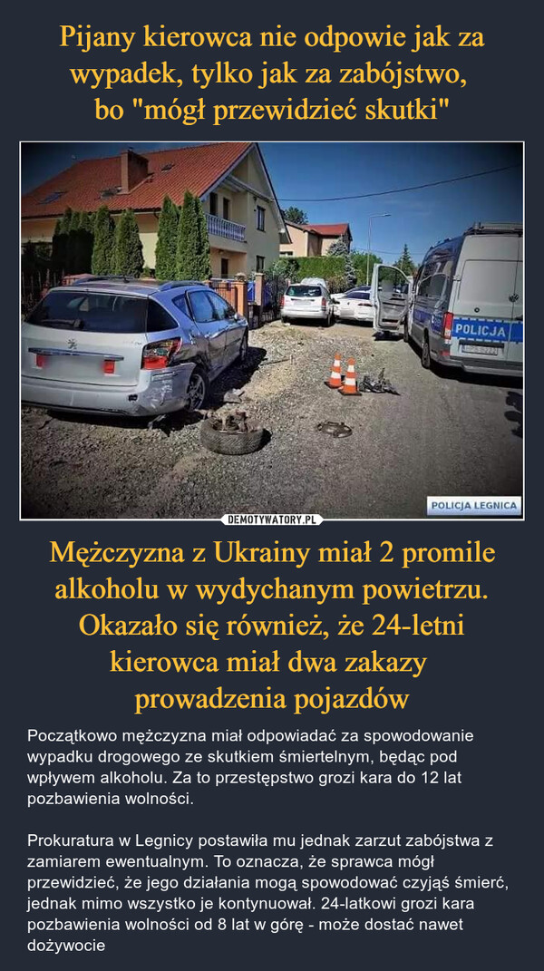 Pijany kierowca nie odpowie jak za wypadek, tylko jak za zabójstwo, 
bo "mógł przewidzieć skutki" Mężczyzna z Ukrainy miał 2 promile alkoholu w wydychanym powietrzu. Okazało się również, że 24-letni kierowca miał dwa zakazy 
prowadzenia pojazdów