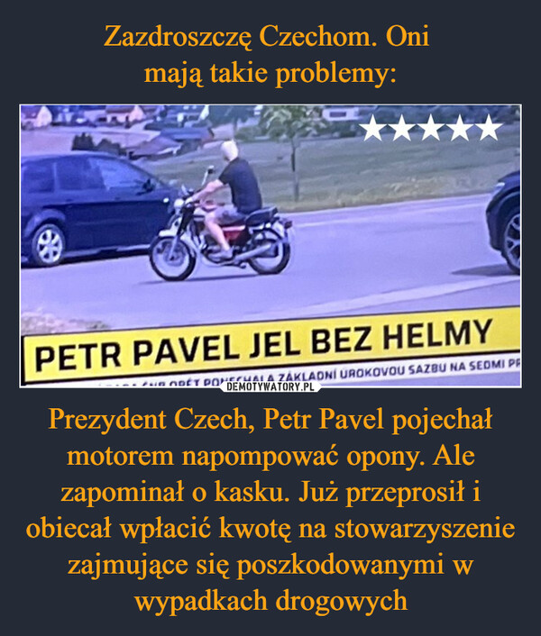 Zazdroszczę Czechom. Oni 
mają takie problemy: Prezydent Czech, Petr Pavel pojechał motorem napompować opony. Ale zapominał o kasku. Już przeprosił i obiecał wpłacić kwotę na stowarzyszenie zajmujące się poszkodowanymi w wypadkach drogowych