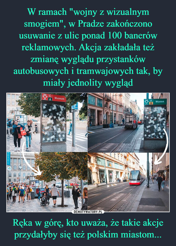W ramach "wojny z wizualnym smogiem", w Pradze zakończono usuwanie z ulic ponad 100 banerów reklamowych. Akcja zakładała też zmianę wyglądu przystanków autobusowych i tramwajowych tak, by miały jednolity wygląd Ręka w górę, kto uważa, że takie akcje przydałyby się też polskim miastom...