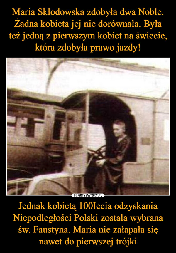 Maria Skłodowska zdobyła dwa Noble. Żadna kobieta jej nie dorównała. Była też jedną z pierwszym kobiet na świecie, która zdobyła prawo jazdy! Jednak kobietą 100Iecia odzyskania Niepodległości Polski została wybrana św. Faustyna. Maria nie załapała się nawet do pierwszej trójki