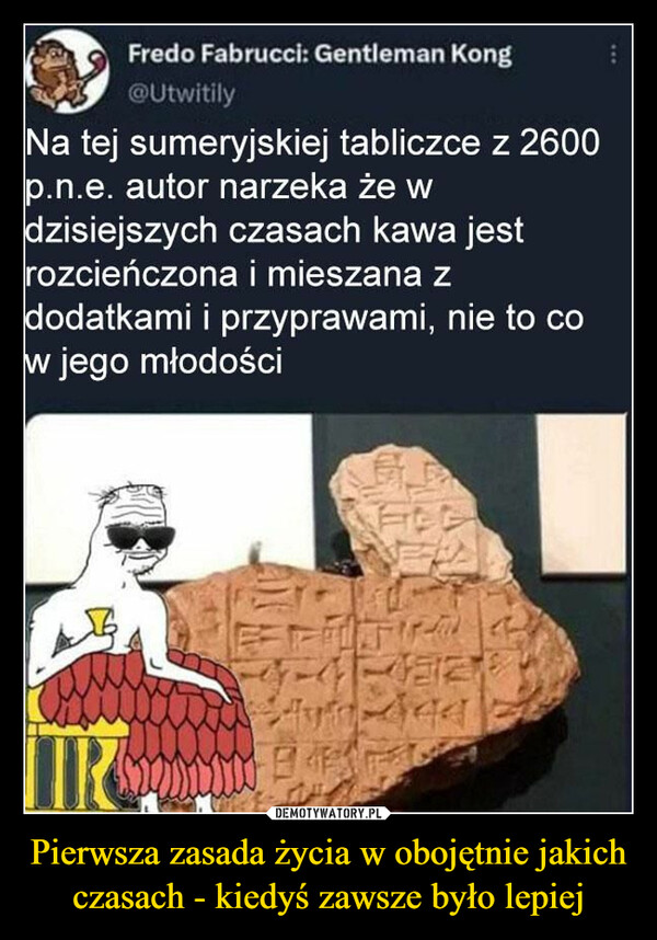 Pierwsza zasada życia w obojętnie jakich czasach - kiedyś zawsze było lepiej –  Fredo Fabrucci: Gentleman Kong@UtwitilyNa tej sumeryjskiej tabliczce z 2600p.n.e. autor narzeka że wdzisiejszych czasach kawa jestrozcieńczona i mieszana zdodatkami i przyprawami, nie to cow jego młodościET1-44-11-12120My deaIR SON B