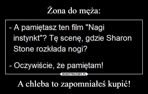 A chleba to zapomniałeś kupić! –  - A pamiętasz ten film "Nagiinstynkt"? Tę scenę, gdzie SharonStone rozkłada nogi?- Oczywiście, że pamiętam!