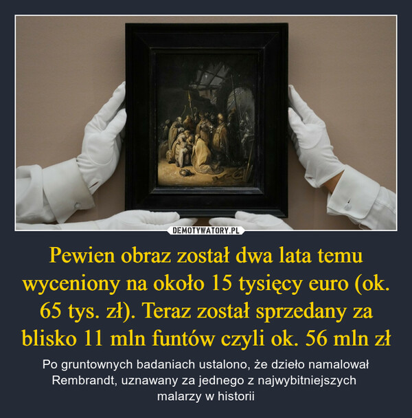Pewien obraz został dwa lata temu wyceniony na około 15 tysięcy euro (ok. 65 tys. zł). Teraz został sprzedany za blisko 11 mln funtów czyli ok. 56 mln zł – Po gruntownych badaniach ustalono, że dzieło namalował Rembrandt, uznawany za jednego z najwybitniejszych malarzy w historii 