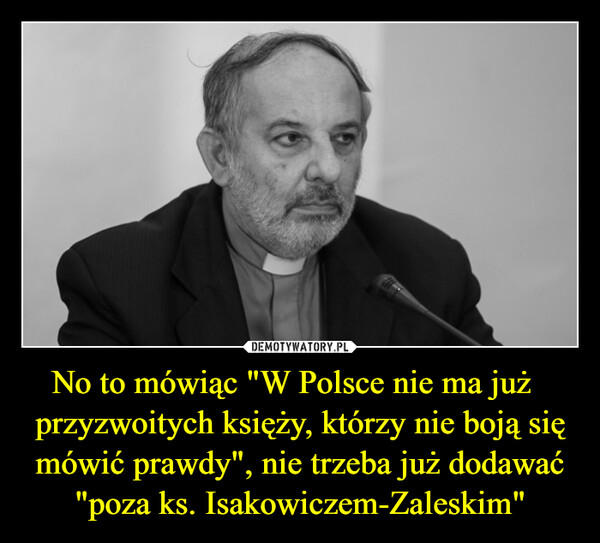 No to mówiąc "W Polsce nie ma już   przyzwoitych księży, którzy nie boją się mówić prawdy", nie trzeba już dodawać "poza ks. Isakowiczem-Zaleskim" –  
