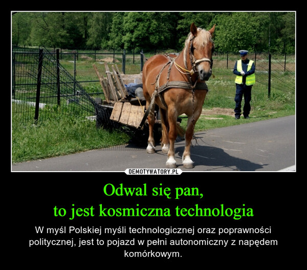 Odwal się pan,to jest kosmiczna technologia – W myśl Polskiej myśli technologicznej oraz poprawności politycznej, jest to pojazd w pełni autonomiczny z napędem komórkowym. 