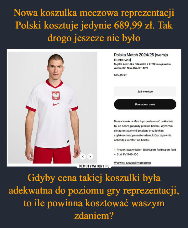 Gdyby cena takiej koszulki była adekwatna do poziomu gry reprezentacji, to ile powinna kosztować waszym zdaniem? –  Polska Match 2024/25 (wersjadomowa)Męska koszulka piłkarska z krótkim rękawemAuthentic Nike Dri-FIT ADV689,99 złJuż wkrótcePowiadom mnieNasza kolekcja Match pozwala nosić dokładnieto, co noszą gwiazdy piłki na boisku. Wyróżniasię autentycznymi detalami oraz lekkim,szybkoschnącym materiałem, który zapewniaochłodę i komfort na boisku.Prezentowany kolor: Biel/Sport Red/Sport Red• Styl: FV1740-100Wyświetl szczegóły produktu