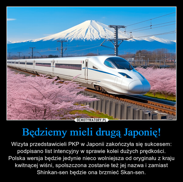 Będziemy mieli drugą Japonię! – Wizyta przedstawicieli PKP w Japonii zakończyła się sukcesem: podpisano list intencyjny w sprawie kolei dużych prędkości.Polska wersja będzie jedynie nieco wolniejsza od oryginału z kraju kwitnącej wiśni, spolszczona zostanie też jej nazwa i zamiast Shinkan-sen będzie ona brzmieć Skan-sen. 