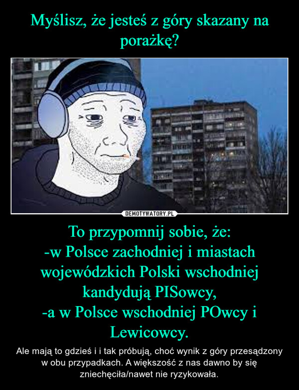 Myślisz, że jesteś z góry skazany na porażkę? To przypomnij sobie, że:
-w Polsce zachodniej i miastach wojewódzkich Polski wschodniej kandydują PISowcy,
-a w Polsce wschodniej POwcy i Lewicowcy.