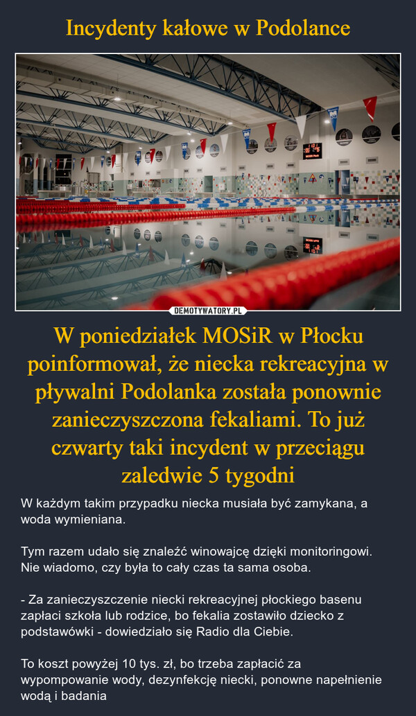 Incydenty kałowe w Podolance W poniedziałek MOSiR w Płocku poinformował, że niecka rekreacyjna w pływalni Podolanka została ponownie zanieczyszczona fekaliami. To już czwarty taki incydent w przeciągu zaledwie 5 tygodni