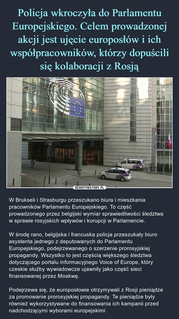  – W Brukseli i Strasburgu przeszukano biura i mieszkania pracowników Parlamentu Europejskiego. To część prowadzonego przez belgijski wymiar sprawiedliwości śledztwa w sprawie rosyjskich wpływów i korupcji w Parlamencie. W środę rano, belgijska i francuska policja przeszukały biuro asystenta jednego z deputowanych do Parlamentu Europejskiego, podejrzewanego o szerzenie prorosyjskiej propagandy. Wszystko to jest częścią większego śledztwa dotyczącego portalu informacyjnego Voice of Europe, który czeskie służby wywiadowcze ujawniły jako część sieci finansowanej przez Moskwę. Podejrzewa się, że europosłowie otrzymywali z Rosji pieniądze za promowanie prorosyjskiej propagandy. Te pieniądze były również wykorzystywane do finansowania ich kampanii przed nadchodzącymi wyborami europejskimi 