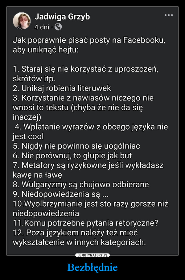 Bezbłędnie –  Jadwiga Grzyb4 dni•Jak poprawnie pisać posty na Facebooku,aby uniknąć hejtu:1. Staraj się nie korzystać z uproszczeń,skrótów itp.2. Unikaj robienia literuwek3. Korzystanie z nawiasów niczego niewnosi to tekstu (chyba że nie da sięinaczej)4. Wplatanie wyrazów z obcego języka niejest cool5. Nigdy nie powinno się uogólniac6. Nie porównuj, to głupie jak but7. Metafory są ryzykowne jeśli wykładaszkawę na ławę8. Wulgaryzmy są chujowo odbierane9. Niedopowiedzenia są ...10.Wyolbrzymianie jest sto razy gorsze niżniedopowiedzenia11.Komu potrzebne pytania retoryczne?12. Poza językiem należy też miećwykształcenie w innych kategoriach.