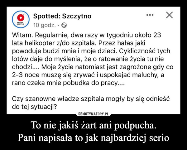 To nie jakiś żart ani podpucha.Pani napisała to jak najbardziej serio –  SPONOSpotted: Szczytno10 godz.Witam. Regularnie, dwa razy w tygodniu około 23lata helikopter z/do szpitala. Przez hałas jakipowoduje budzi mnie i moje dzieci. Cykliczność tychlotów daje do myślenia, że o ratowanie życia tu niechodzi.... Moje życie natomiast jest zagrożone gdy co2-3 noce muszę się zrywać i uspokajać maluchy, arano czeka mnie pobudka do pracy....Czy szanowne władze szpitala mogły by się odnieśćdo tej sytuacji?