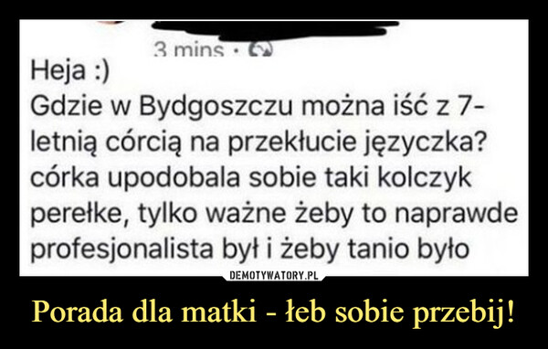 Porada dla matki - łeb sobie przebij! –  Heja :)3 minsGdzie w Bydgoszczu można iść z 7-letnią córcią na przekłucie języczka?córka upodobala sobie taki kolczykperełke, tylko ważne żeby to naprawdeprofesjonalista był i żeby tanio było