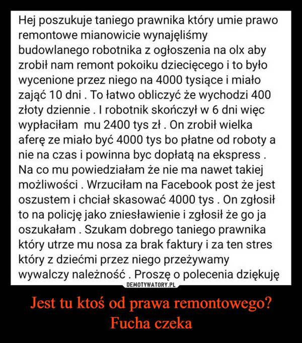 Jest tu ktoś od prawa remontowego? Fucha czeka –  Hej poszukuje taniego prawnika który umie praworemontowe mianowicie wynajęliśmybudowlanego robotnika z ogłoszenia na olx abyzrobił nam remont pokoiku dziecięcego i to byłowycenione przez niego na 4000 tysiące i miałozająć 10 dni. To łatwo obliczyć że wychodzi 400złoty dziennie. I robotnik skończył w 6 dni więcwypłaciłam mu 2400 tys zł. On zrobił wielkaaferę ze miało być 4000 tys bo płatne od roboty anie na czas i powinna byc dopłatą na ekspress.Na co mu powiedziałam że nie ma nawet takiejmożliwości. Wrzuciłam na Facebook post że jestoszustem i chciał skasować 4000 tys. On zgłosiłto na policję jako zniesławienie i zgłosił że go jaoszukałam. Szukam dobrego taniego prawnikaktóry utrze mu nosa za brak faktury i za ten stresktóry z dziećmi przez niego przeżywamywywalczy należność. Proszę o polecenia dziękuję