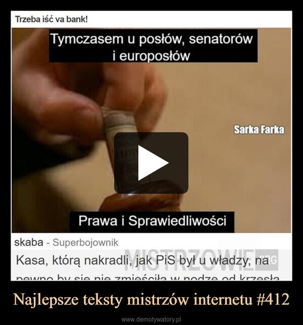Najlepsze teksty mistrzów internetu #412 –  Trzeba iść va bank!Tymczasem u posłów, senatorówi europosłówZŁOTY2500Sarka FarkaPrawa i Sprawiedliwościskaba - SuperbojownikKasa, którą nakradli, jak PiS był u władzy, na Gowne by sie nie zmieściła w nodze od krzesławr dzen
