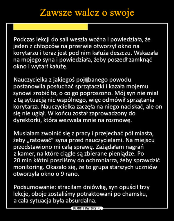  –  Podczas lekcji do sali weszła woźna i powiedziała, żejeden z chłopców na przerwie otworzył okno nakorytarzu i teraz jest pod nim kałuża deszczu. Wskazałana mojego syna i powiedziała, żeby poszedł zamknąćokno i wytart kałużę.Nauczycielka z jakiegoś poj banego powodupostanowiła posłuchać sprzątaczki i kazała mojemusynowi zrobić to, o co go poproszono. Mój syn nie miałz tą sytuacją nic wspólnego, więc odmówił sprzątaniakorytarza. Nauczycielka zaczęła na niego naciskać, ale onsię nie ugiął. W końcu został zaprowadzony dodyrektorki, która wezwała mnie na rozmowę.Musiałam zwolnić się z pracy i przejechać pół miasta,żeby,,ratować" syna przed nauczycielami. Na miejscuprzedstawiono mi całą sprawę. Zażądałam nagrańz kamer, na które ciągle są zbierane pieniądze. Po20 min kłótni poszliśmy do ochroniarza, żeby sprawdzićmonitoring. Okazało się, że to grupa starszych uczniówotworzyła okno o 9 rano.Podsumowanie: straciłam dniówkę, syn opuścił trzylekcje, oboje zostaliśmy potraktowani po chamsku,a cała sytuacja była absurdalna.