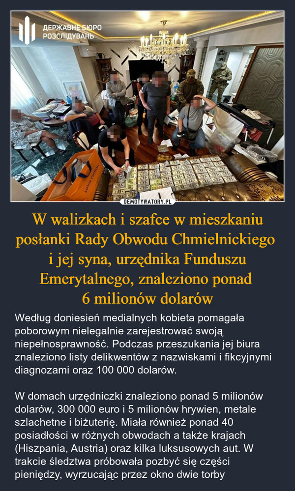 W walizkach i szafce w mieszkaniu posłanki Rady Obwodu Chmielnickiego i jej syna, urzędnika Funduszu Emerytalnego, znaleziono ponad 6 milionów dolarów – Według doniesień medialnych kobieta pomagała poborowym nielegalnie zarejestrować swoją niepełnosprawność. Podczas przeszukania jej biura znaleziono listy delikwentów z nazwiskami i fikcyjnymi diagnozami oraz 100 000 dolarów.W domach urzędniczki znaleziono ponad 5 milionów dolarów, 300 000 euro i 5 milionów hrywien, metale szlachetne i biżuterię. Miała również ponad 40 posiadłości w różnych obwodach a także krajach (Hiszpania, Austria) oraz kilka luksusowych aut. W trakcie śledztwa próbowała pozbyć się części pieniędzy, wyrzucając przez okno dwie torby LOUIS VUITTONДЕРЖАВНЕ БЮРОРОЗСЛІДУВАНЬ