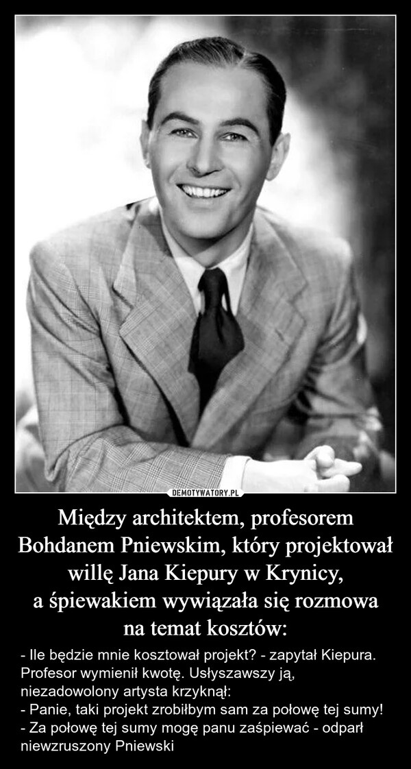 Między architektem, profesorem Bohdanem Pniewskim, który projektował willę Jana Kiepury w Krynicy,a śpiewakiem wywiązała się rozmowana temat kosztów: – - Ile będzie mnie kosztował projekt? - zapytał Kiepura.Profesor wymienił kwotę. Usłyszawszy ją, niezadowolony artysta krzyknął:- Panie, taki projekt zrobiłbym sam za połowę tej sumy!- Za połowę tej sumy mogę panu zaśpiewać - odparł niewzruszony Pniewski - Ile będzie mnie kosztował projekt? - zapytał Kiepura.Profesor wymienił kwotę. Usłyszawszy ją, niezadowolony artysta krzyknął:- Panie, taki projekt zrobiłbym sam za połowę tej sumy!- Za połowę tej sumy mogę panu zaśpiewać - odparł niewzruszony Pniewski